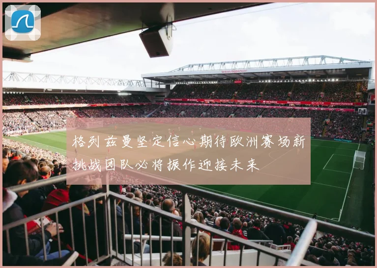 格列兹曼坚定信心期待欧洲赛场新挑战团队必将振作迎接未来