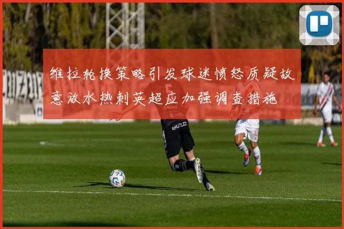 维拉轮换策略引发球迷愤怒质疑故意放水热刺英超应加强调查措施