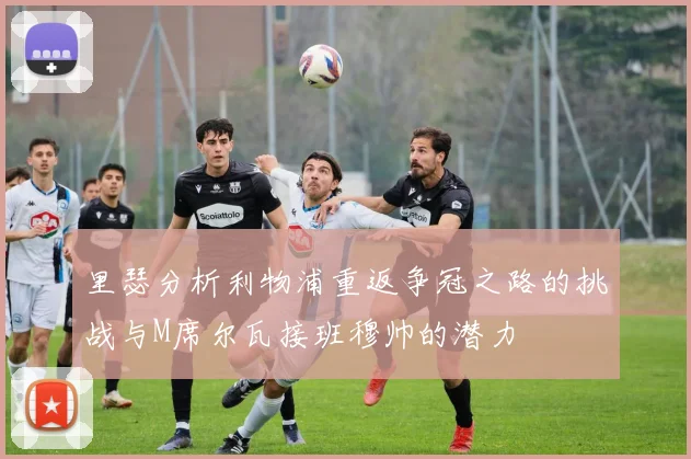 里瑟分析利物浦重返争冠之路的挑战与M席尔瓦接班穆帅的潜力