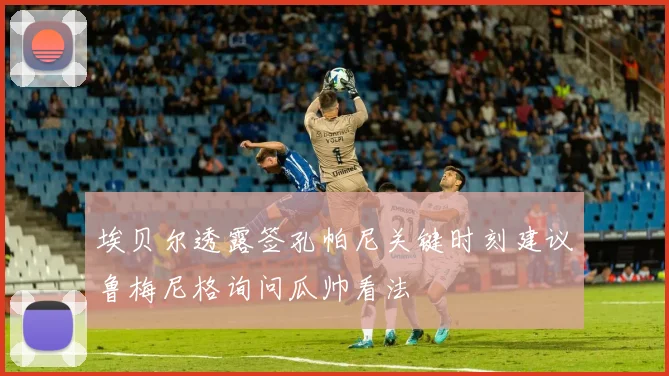 埃贝尔透露签孔帕尼关键时刻建议鲁梅尼格询问瓜帅看法