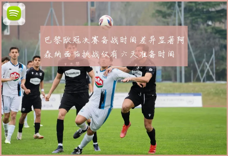 巴黎欧冠决赛备战时间差异显著阿森纳面临挑战仅有六天准备时间