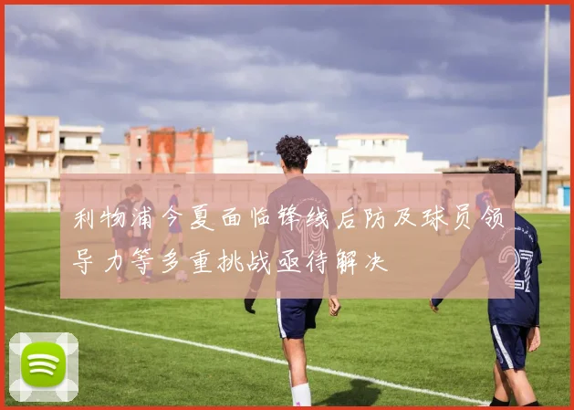 利物浦今夏面临锋线后防及球员领导力等多重挑战亟待解决