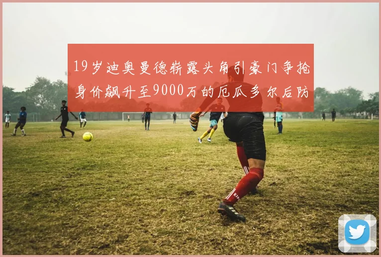 19岁迪奥曼德崭露头角引豪门争抢身价飙升至9000万的厄瓜多尔后防新星