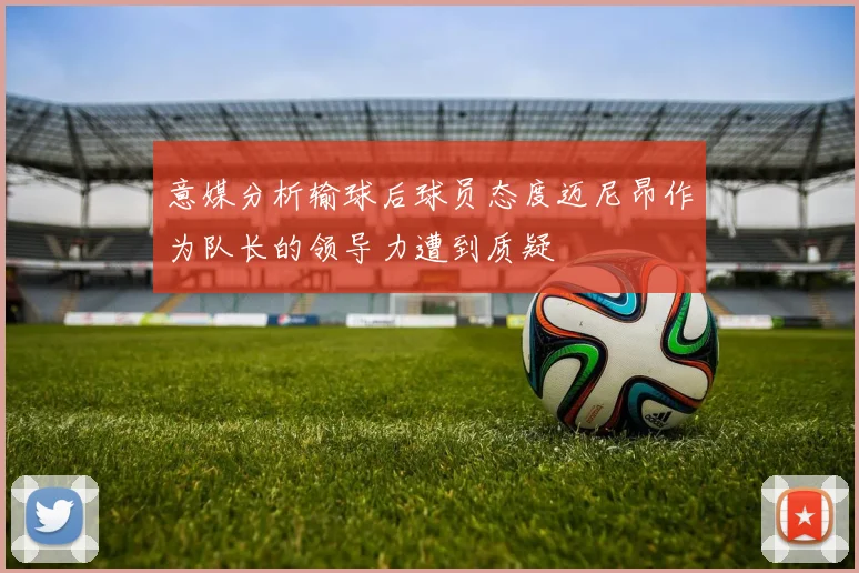意媒分析输球后球员态度迈尼昂作为队长的领导力遭到质疑