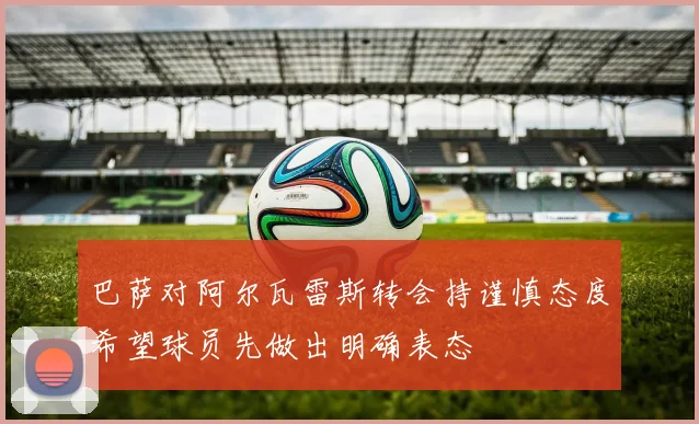 巴萨对阿尔瓦雷斯转会持谨慎态度希望球员先做出明确表态
