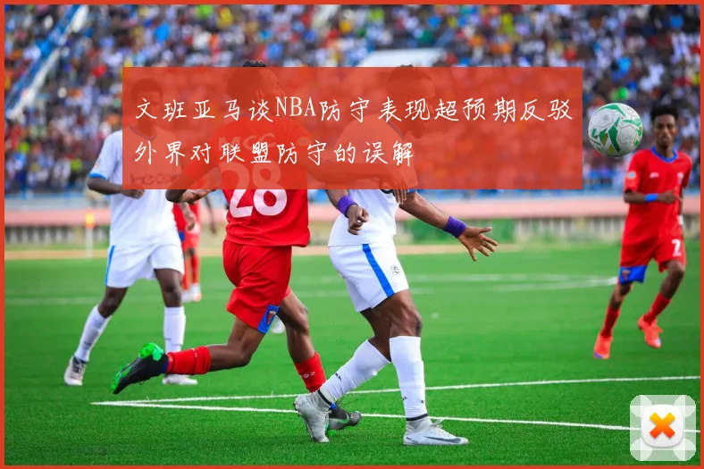 文班亚马谈NBA防守表现超预期反驳外界对联盟防守的误解