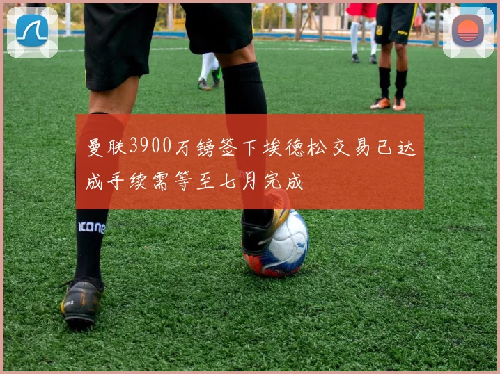 曼联3900万镑签下埃德松交易已达成手续需等至七月完成