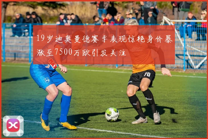 19岁迪奥曼德赛季表现惊艳身价暴涨至7500万欧引发关注