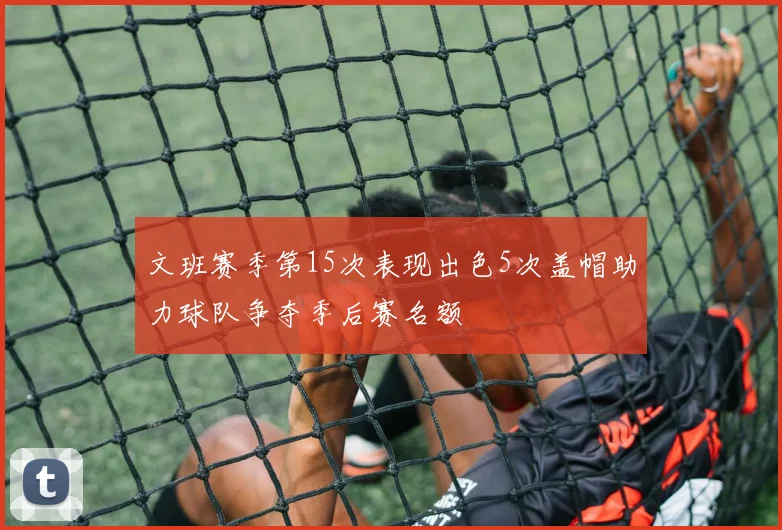 文班赛季第15次表现出色5次盖帽助力球队争夺季后赛名额
