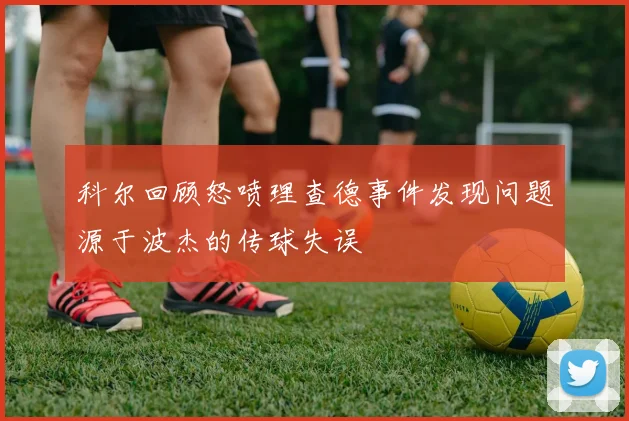 科尔回顾怒喷理查德事件发现问题源于波杰的传球失误