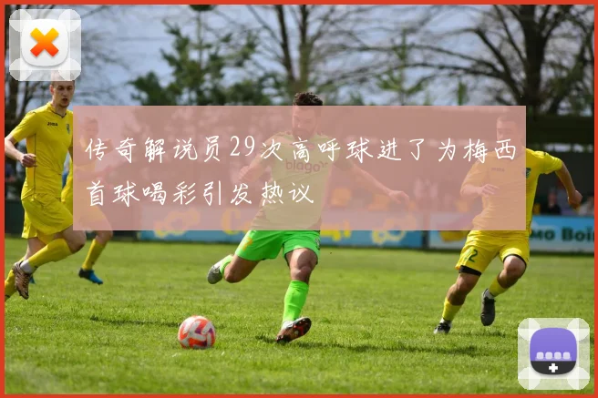 传奇解说员29次高呼球进了为梅西首球喝彩引发热议