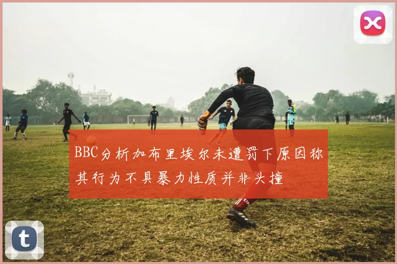 BBC分析加布里埃尔未遭罚下原因称其行为不具暴力性质并非头撞