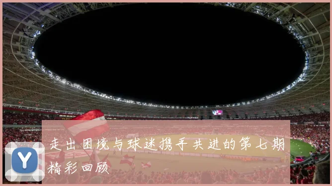 走出困境与球迷携手共进的第七期精彩回顾
